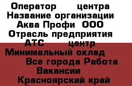 Оператор Call-центра › Название организации ­ Аква Профи, ООО › Отрасль предприятия ­ АТС, call-центр › Минимальный оклад ­ 22 000 - Все города Работа » Вакансии   . Красноярский край,Сосновоборск г.